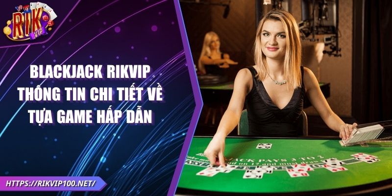 Blackjack RIKVIP - Thông tin chi tiết về tựa game hấp dẫn